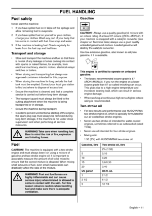 Page 11FUEL HANDLING
English – 11
Fuel safety
Never start the machine:
1 If you have spilled fuel on it. Wipe off the spillage and  allo
 w remaining fuel to evaporate.
2 If you have spilled fuel on yourself or your clothes,  change y
 our clothes. Wash any part of your body that 
has come in contact with fuel. Use soap and water.
3 If the machine is leaking fuel. Check regularly for  leaks from the fuel cap and fuel lines
 .
Transport and storage
•Store and transport the machine and fuel so that there 
is no...