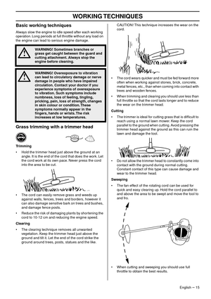 Page 15WORKING TECHNIQUES
English – 15
Basic working techniques
Always slow the engine to idle speed after each working 
operation. Long periods at full throttle without any load on 
the engine can lead to serious engine damage.
Grass trimming with a trimmer head
Trimming
•Hold the trimmer head just above the ground at an 
angle. It is the end of the cord that does the work. Let 
the cord work at its own pace. Never press the cord 
into the area to be cut.
• The cord can easily remove grass and weeds up...