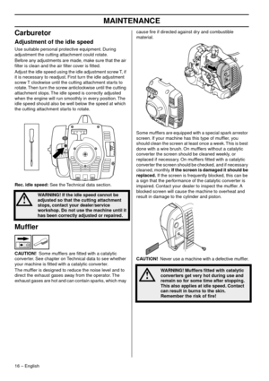 Page 16MAINTENANCE
16 – English
Carburetor
Adjustment of the idle speed
Use suitable personal protective equipment. During 
adjustment the cutting attachment could rotate.
Before any adjustments are made, make sure that the air 
ﬁlter is clean and the air ﬁlter co
 ver is ﬁtted.
Adjust the idle speed using the idle adjustment screw T, if 
it is necessar
 y to readjust. First turn the idle adjustment 
screw T clockwise until the cutting attachment starts to 
rotate. Then turn the screw anticlockwise until the...