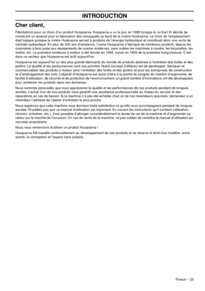 Page 25French – 25
INTRODUCTION
Cher client,
Félicitations pour ce choix d’un produit Husqvarna. Husqvarna a vu le jour en 1689 lorsque le roi Karl XI décida de 
construire un arsenal pour la fabrication des mousquets au bord de la rivière Huskvarna. Le choix de l’emplacement 
était logique puisque la rivière Huskvarna servait à produire de l’énergie hydraulique et constituait donc une sorte de 
centrale hydraulique. En plus de 300 ans d’existence, l’usine Husqvarna a fabriqué de nombreux produits, depuis les...