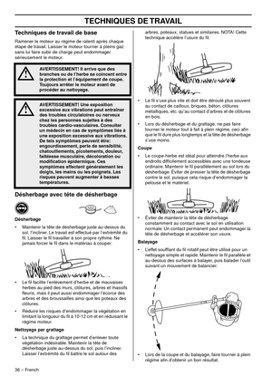 Page 36TECHNIQUES DE TRAVAIL
36 – French
Techniques de travail de base
Ramener le moteur au régime de ralenti après chaque 
étape de travail. Laisser le moteur tourner à pleins gaz 
sans lui faire subir de charge peut endommager 
sérieusement le moteur.
Désherbage avec tête de désherbage
Désherbage
•Maintenir la tête de désherbage juste au-dessus du 
sol, l’incliner. Le travail est effectué par l’extrémité du 
ﬁl. Laisser le ﬁl travailler à son propre rythme. Ne 
jamais forcer le ﬁl dans le matériau à couper.
•...