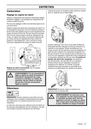 Page 37ENTRETIEN
French – 37
Carburateur
Réglage du régime de ralenti
Utilisez un équipement de protection individuelle adapté. 
Pendant le réglage, il est possible que l’équipement de 
coupe se mette à tourner.
Pour tous les réglages, le ﬁltre à air doit être propre et son 
couv
 ercle posé.
Régler le régime de ralenti avec le pointeau de ralenti T si 
un ajustage est nécessaire
 . Tourner d’abord le pointeau T 
dans le sens des aiguilles jusqu’à ce que l’équipement de 
coupe commence à tourner. Tourner...