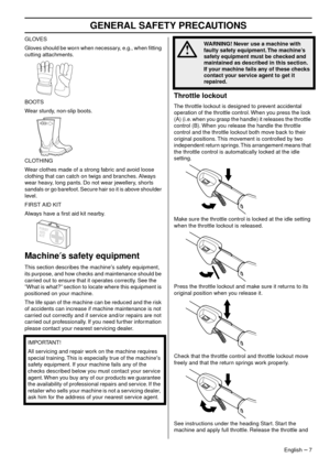 Page 7 
GENERAL SAFETY PRECA  
UTIONS 
English   – 
 
 
7
 
GLO  
VES
Gloves should be worn when necessary, e.g., when ﬁtting 
cutting attachments
 .
BOOTS
Wear sturdy, non-slip boots.
CLOTHING
Wear clothes made of a strong fabric and avoid loose 
clothing that can catch on twigs and br
 anches. Always 
wear heavy, long pants. Do not wear jewellery, shorts 
sandals or go barefoot. Secure hair so it is above shoulder 
level.
FIRST AID KIT
Always have a ﬁrst aid kit nearby.
 
Mac  
hine  
′  
s safety equipment...