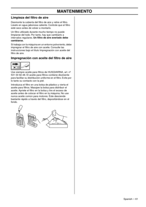 Page 61MANTENIMIENTO
Spanish – 61
Limpieza del ﬁltro de aire
Desmonte la cubierta del ﬁltro de aire y retire el ﬁltro. 
Lávelo en agua jabonosa caliente. Controle que el ﬁltro 
esté seco antes de volver a montarlo.
Un ﬁltro utilizado durante mucho tiempo no puede 
limpiarse del todo
 . Por tanto, hay que cambiarlo a 
intervalos regulares. 
Un ﬁltro de aire averiado debe 
cambiarse.
Si trabaja con la máquina en un entorno polvoriento, debe 
impregnar el ﬁltro de aire con aceite. Consulte las 
instrucciones bajo...