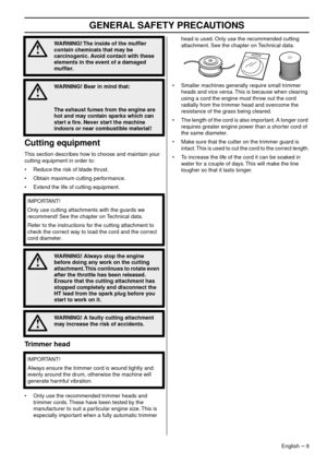 Page 9GENERAL SAFETY PRECAUTIONS
English – 9
Cutting equipment
This section describes how to choose and maintain your 
cutting equipment in order to:
• Reduce the risk of blade thrust.
• Obtain maximum cutting performance.
• Extend the life of cutting equipment.
Trimmer head
•Only use the recommended trimmer heads and 
trimmer cords. These have been tested by the 
manufacturer to suit a particular engine size. This is 
especially important when a fully automatic trimmer  head is used. Only use the recommended...