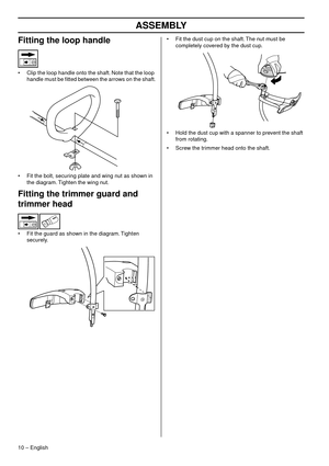 Page 10ASSEMBLY
10 – English
Fitting the loop handle
•Clip the loop handle onto the shaft. Note that the loop 
handle must be ﬁtted between the arrows on the shaft.
• Fit the bolt, securing plate and wing nut as shown in  the diag
 ram. Tighten the wing nut.
Fitting the trimmer guard and 
trimmer head
•Fit the guard as shown in the diagram. Tighten 
securely. • Fit the dust cup on the shaft. The nut must be 
completely co
 vered by the dust cup.
• Hold the dust cup with a spanner to prevent the shaft  from...