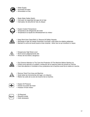 Page 17
17

• Water Supply
• Suministro de agua
• Alimentation en eau
• Blade Water Safety Switch
• Interruptor de seguridad del agua de la hoja
• Interrupteur de sécurité de l’eau du disque
• Engine Coolant Temperature
• Temperatura del refrigerante del motor
• Température du liquide de refroidissement du moteur
• Keep Work Area Clean/Well Lit, Remove All Safety Hazards
• Mantenga el lugar de trabajo limpio/bien iluminado, quite todos los objetos peligrosos
• Maintenir la zone de travail propre et bien...