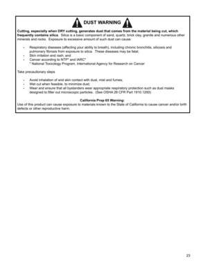 Page 23


DUST WARNING 
Cutting, especially when DRY cutting, generates dust that comes from the material being cut, which 
frequently contains silica.  Silica is a basic component of sand, quartz, brick clay, granite and numerous other 
minerals and rocks.  Exposure to excessive amount of such dust can cause:
 
•	Respiratory diseases (affecting your ability to breath), including chronic bronchitis, silicosis and  
pulmonary fibrosis from exposure to silica.  These diseases may be fatal;
•	Skin...