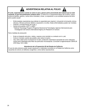 Page 26
26

ADVERTENCIA RELATIVA AL POLVO 
El corte, especialmente cuando se corta en seco, genera polvo provenient\
e del material que se está  
cortando, el que frecuentemente contiene sílice. La sílice es un componente básico de la arena, cuarzo, 
arcilla de ladrillos, granito y varios otros minerales y rocas. La exposición a una cantidad excesiva de dicho  
polvo puede causar:
 
•	Enfermedades respiratorias (que afectan la capacidad para respirar), incluyendo la bronquitis crónica, 
silicosis y fibrosis...