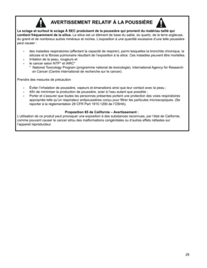 Page 29
9

AVERTISSEMENT RELATIF À LA POUSSIÈRE 
Le sciage et surtout le sciage À SEC produisent de la poussière qu\
i provient du matériau taillé qui 
contient fréquemment de la silice. La silice est un élément de base du sable, du quartz, de la terre argileuse, 
du granit et de nombreux autres minéraux et roches. L’exposition à une quantité excessive d’une telle poussière 
peut causer :
•	des maladies respiratoires (affectant la capacité de respirer), parmi lesquelles la bronchite chronique, la 
silicose...