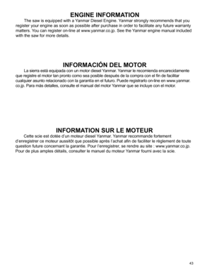 Page 43
43
ENGINE INFORMATION
The saw is equipped with a Yanmar Diesel Engine. Yanmar strongly recommends that you 
register your engine as soon as possible after purchase in order to faci\
litate any future warranty 
matters. You can register on-line at www.yanmar.co.jp. See the Yanmar engine manual included 
with the saw for more details.
INFORMACIÓN DEL MOTOR
La sierra está equipada con un motor diesel Yanmar. Yanmar le recomienda encarecidamente 
que registre el motor tan pronto como sea posible después de...