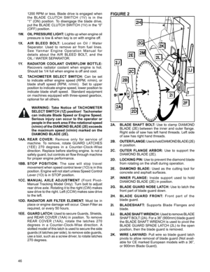 Page 46
46

FIGURE 2
2A.  BLADE  SHAFT  BOLT:  Use  to  clamp  DIAMOND 
BLADE  (2E)  between  the  inner  and  outer  flange. 
Right side of saw has left hand threads. Left side 
of saw has right hand threads.
2B.  OUTER FLANGE: Use to hold DIAMOND BLADE (2E)  
in position.
2C.  OUTER  FLANGE  ARBOR:  Use  to  support  the 
DIAMOND BLADE (2E).
2D.  LOCkING PIN: Use to prevent the diamond blade 
from rotating on the shaft during operation.
2E.  DIAMOND  BLADE: Used  as  the  cutting  tool  for 
concrete and...