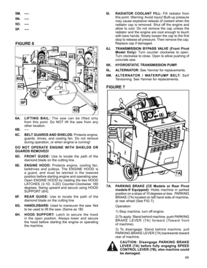 Page 49
49

FIGURE 6
6A. L I F T I N G   B A I L :  T h e   s a w   c a n   b e   l i f t e d   o n l y 
from  this  point.  Do  NOT  lift  the  saw  from  any  
other location.
6B. ----
6C. BELT GUARDS AND SHIELDS: Protects engine, 
guards,  drives,  and  cooling  fan.  Do  not  remove 
during operation, or when engine is running!
DO  NOT  OPERATE  ENGINE  WITH  SHIELDS  OR 
GUARDS REMOVED! 
6D. FRONT  GUIDE: Use  to  locate  the  path  of  the 
diamond blade on the cutting line. 
6E. ENGINE  HOOD: Protects...