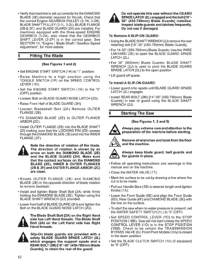 Page 52
52

Do not operate this saw without the GUARD 
SPADE LATCH (2L) engaged and the bolt [18”-
30”  (450-700mm)  Blade  Guards]  installed. 
Inspect blade guards and latches frequently. 
Do not use if damaged. 
To Remove A SLIP-ON GUARD:
•  Using the BLADE SHAFT WRENCH (2J) remove the rear 
retaining bolt [18”-30” (450-700mm) Blade Guards].
•  For 14-30” (350-700mm) Blade Guards: Use the WIRE 
LANYARD  (2K)  to  open  the  BLADE  GUARD  SPADE 
LATCH (2L). 
•  For  36”  (900mm)  Blade  Guards:  BLADE  SHAFT...