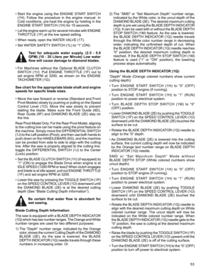 Page 53
53

•  Start  the  engine  using  the  ENGINE  START  SWITCH 
(1H).  Follow  the  procedure  in  the  engine  manual.  In 
Cold conditions, pre-heat the engine by holding in the 
ENGINE START SWITCH (1H) for 15 seconds.
•  Let the engine warm up for several minutes with ENGINE 
THROTTLE (1F) at the low speed setting. 
•  When ready, open the WATER VALVE (1T). 
•  Set WATER SAFETY SWITCH (1L) to “1” (ON). 
Test  for  adequate  water  supply.  (2.5  -  5.0 
GPM)  (10  -  20  Liters  per  Minute)  Low...