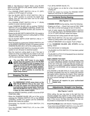 Page 54
54

7 Stopping The Saw
(See Figures 1-2)
For EMERGENCY STOP, press down on the 
RED  PALM  SWITCH  (1k)  on  the  cowl.  This 
will  stop  the  engine  and  disconnect  power 
to all electrical items except lights. Reset the 
RED PALM SWITCH (1k) by pulling out until 
it pops up, then restart engine. 
•  Move the SPEED CONTROL LEVER (1O) to the STOP 
POSITION (1BB). 
•  Raise  the  DIAMOND  BLADE  (2E)  out  of  the  cut  by 
pressing  the  TOGGLE  SWITCH  (1P)  on  the  SPEED 
CONTROL  LEVER  (1O)...