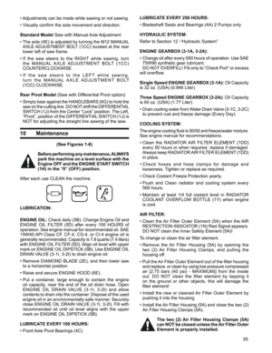 Page 55
55

•  
Adjustments can be made while sawing or not sawing. 
•   Visually confirm the axle movement and direction. 
Standard Model Saw with Manual Axle Adjustment 
•  
The axle (4E) is adjusted by turning the M12 MANUAL 
AXLE ADJUSTMENT BOLT (1CC) located  at the rear 
lower left of saw frame.
•   If  the  saw  steers  to  the  RIGHT  while  sawing,  turn 
t h e   M A N U A L  A X L E   A D J U S T M E N T  B O LT  ( 1 C C ) 
COUNTERCLOCKWISE. 
•  I f   t h e   s a w   s t e e r s   t o   t h e   L E F...