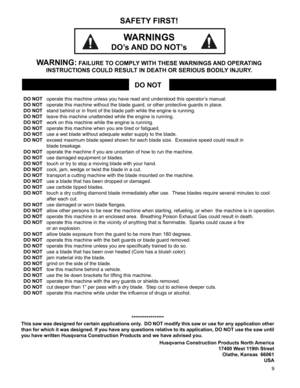 Page 9
9

*****************
This saw was designed for certain applications only.  DO NOT modify this saw or use for any application other 
than for which it was designed. If you have any questions relative to its application, DO NOT use the saw until 
you have written Husqvarna Construction Products and we have advised you\
.
 Husqvarna Construction Products North America
17400 West 119th Street
Olathe, Kansas  66061
USA   
DO NOT operate this machine unless you have read and understood this operator ’s...