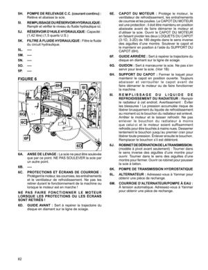 Page 82
82

5H.   POMPE DE RELEVAGE C.C. (courant continu) :  
Relève	et	abaisse	la	scie.
5I.   REMPLISSAGE DU RÉSERVOIR HYDRAULIQUE :  
Remplir 	et 	vérifier 	le 	niveau 	du 	fluide 	hydraulique 	ici.
5J.    RÉSERVOIR D’HUILE HYDRAULIQUE :	Capacité 	:	 
(1,42	litre)	(1,5	quarts	U.S.)
5K.    FILTRE À FLUIDE HYDRAULIQUE :	Filtre 	le 	fluide	
du	circuit	hydraulique.
5L.  ----
5M. ----
5N. ----
5O. ----
5P. ----
FIGURE 6
6A.   ANSE DE LEVAGE : La	scie 	ne 	peut 	être 	soulevée	
que	 par	ce	point.	 NE	PAS	 SOULEVER...