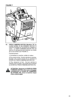 Page 83
83

7A.   FREIN  D’IMMOBILISATION  (Modèles  CE  ou 
à  pivot  arrière,  le  cas  échéant): Maintient 	la	
machine	 immobile	 sur	une	 pente	 de	10	degrés	 ou	
moins.	 	 Le	FREIN	 D’IMMOBILISATION	 (7A)	est	
situé	 sur	le	côté	 gauche	 de	la	machine,	 au	niveau	
de	la	roue	arrière	(voir	FIGURE	7).	
	 	
Fonctionnement	:
		
1)	Immobiliser	la	machine,	arrêter	le	moteur.
		
2)	Pour 	serrer 	le 	frein 	: 	Se 	tenir 	derrière 	la 	machine,	
pousser 	vers 	l’avant 	(l’avant 	de 	la 	machine) 	le	
LEVIER	DU...