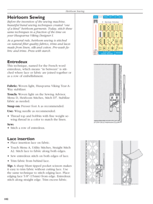 Page 102102Heirloom Sewing
Heirloom Sewing
Before the invention of the sewing machine, 
beautiful hand sewing techniques created “one 
of a kind” heirloom garments. Today, stitch these 
same techniques in a fraction of the time on 
your Husqvarna Viking Designer I.
As a general rule, heirloom sewing is stitched 
on na tu ral ﬁ ber quality fabrics, trims and laces 
made from linen, silk and cotton. Pre-wash fa-
bric and trims. Press with starch.
Entredeux
This technique, named for the French word 
entredeux,...