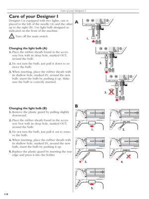 Page 110110Care of your Designer I
OUT
IN
OUT
IN
IN
OUT
IN
OUT
IN
OUT
IN
OUT
IN
A
B
1.
2.
3.
1. 2.
3. 4.
5.
Care of your Designer I
Designer I is equipped with two lights, one is 
placed to the left of the needle (A) and the other 
up to the right (B). Use light bulb de sig ned as 
indicated on the front of the machine.
! Turn off the main switch.
Changing the light bulb (A)
1. Place the rubber sheath found in the acces-
sory box with its deep hole, marked OUT, 
aro und the bulb. 
2. Do not turn the bulb, just...