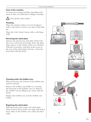 Page 111111
Care of your Designer I
Care of the machine
To keep your sewing machine operating well, 
clean it often. No lubrication (oiling) is needed.
! Turn off the main switch.
Cleaning
Wipe the exterior surfaces of your Designer I 
with a soft cloth to remove any dust or lint built 
up.
Wipe the Color Touch Screen with a soft damp 
cloth.
Removing the stitch plate
Remove the presser foot and slide off the bob-
  bin cover. Lower the feed teeth. Place the stitch 
plate opener on the brush, which you will ﬁ nd...