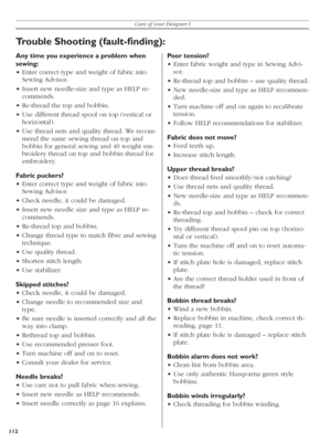 Page 112112Care of your Designer I
Poor tension?
• Enter fabric weight and type in Sewing Advi-
sor.
• Re-thread top and bobbin – use quality thread.
• New needle-size and type as HELP recommen-
ded.
• Turn machine off and on again to recalibrate 
tension.
• Follow HELP recommendations for stabilizer.
Fabric does not move?
• Feed teeth up.
• Increase stitch length.
Upper thread breaks?
• Does thread feed smoothly/not catching? 
• Use thread nets and quality thread.
• New needle-size and type as HELP recommen-...