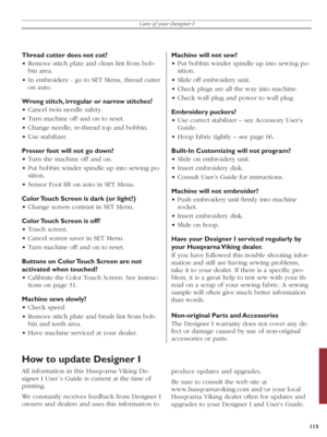 Page 113113
Care of your Designer I
Thread cutter does not cut?
• Remove stitch plate and clean lint from bob-
  bin area.
• In embroidery - go to SET Menu, thread cutter 
on auto.
Wrong stitch, irregular or narrow stitches?
• Cancel twin needle safety.
• Turn machine off and on to reset.
• Change needle, re-thread top and bobbin.
• Use stabilizer.
Presser foot will not go down?
• Turn the machine off and on.
• Put bobbin winder spindle up into sewing po-
  si tion.
• Sensor Foot lift on auto in SET Menu.
Color...