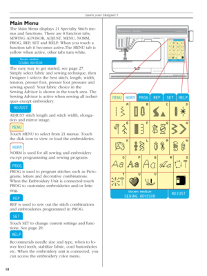 Page 18Main Menu
The Main Menu displays 21 Specialty Stitch me-
nus and functions. There are 8 function tabs, 
SEWING ADVISOR, ADJUST, MENU, NORM, 
PROG, REP, SET and HELP. When you touch a 
function tab it becomes active.The MENU tab is 
yellow when active, other tabs turn white.
   
The easy way to get started, see page 27.
Simply select fabric and sewing technique, then 
Designer I selects the best stitch, length, width, 
tension, presser foot, presser foot pressure and 
sewing speed. Your fabric choice in...