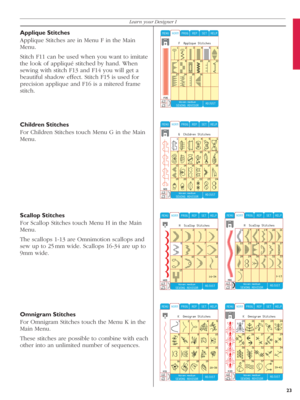 Page 23Children Stitches
For Children Stitches touch Menu G in the Main 
Menu.
Scallop Stitches
For Scallop Stitches touch Menu H in the Main 
Menu.
The scallops 1-13 are Omnimotion scallops and 
sew up to 25 mm wide. Scallops 16-34 are up to 
9mm wide.
Omnigram Stitches
For Omnigram Stitches touch the Menu K in the 
Main Menu.
These stitches are possible to combine with each 
other into an unlimited number of sequences. Applique Stitches
Applique Stitches are in Menu F in the Main 
Menu.
Stitch F11 can be used...