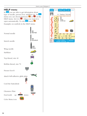 Page 34HELP menu
In    you are able to get information about 
type of needle, presser foot, stabilizer etc. In 
   
menu you can choose between 
   or  
 on the 
HELP menu. Set it to 
    when you want it to 
open automatically. To exit 
   touch  
  
Examples on symbols in the HELP menu:
Normal needle     
 
Stretch needle     
 
Wing needle    
 
Stabilizer    
 
Top thread, size 40     
 
Bobbin thread, size 70   
 
Presser foot R   
 
Attach Self-adhesive glide plate 
 
Cord the buttonhole  
 
Clearance...