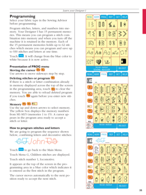 Page 35Programming
Select your fabric type in the Sewing Advisor 
before programming.
Program stitches, letters, and numbers into me-
mory. Your Designer I has 15 permanent memo-
ries. This means you can pro gram a stitch com-
bination into memory and when you turn off the 
machine it is retained in the memory. Each of 
the 15 permanent memories holds up to 62 stit-
ches which means you can program and save up 
to 930 stitches and letters at one time.
Touch 
  . It will change from the blue color to 
white...