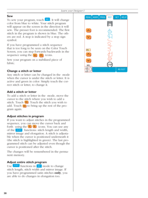 Page 38Sew
To sew your program, touch 
  . It will change 
color from blue to white. Your stitch pro gram 
will appear on the screen in the direction it will 
sew. The presser foot is recommended. The ﬁ rst 
stitch in the program is shown in blue. The oth-
ers are red. A stop is indicated by a stop sign 
symbol. 
If you have programmed a stitch sequence 
that is too long to be seen on the Color Touch 
Screen, you can step forwards/backwards in the 
sequence using the               icons.
Sew your program on a...