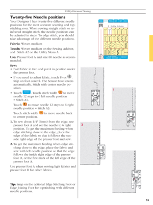 Page 5555
Utility/Garment Sewing
Twenty-ﬁ ve Needle positions
Your Designer I has twenty-ﬁ ve different needle 
positions for the most accurate seaming and top-
stitching ever. When sewing straight stitch or re-
inforced straight stitch, the needle positions can 
be adjusted in steps. To edge stitch, you should 
take advantage of the dif fe rent needle positions.
Fabric: Woven medium
Touch: Woven medium on the Sewing Advisor,  
and  Stitch A2 on the Utility Menu A.
Use: Presser foot A and size 80 needle as...