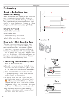 Page 6464Embroidery
Embroidery
Creative Embroidery from 
Husqvarna Viking
Down through the ages, people all over the world 
have enjoyed stitching embroidery designs to 
personalize and embellish clothing, table linens 
and special heirlooms. Early embroideries were 
stitched by hand. Today your  Husqvarna Viking 
Designer I embroiders your design effortlessly.
Embroidery unit
1. Embroidery unit socket
2. Embroidery  arm
3. Embroidery hoop attachment
4. Embroidery unit release button 
Embroidery Unit Carrying...