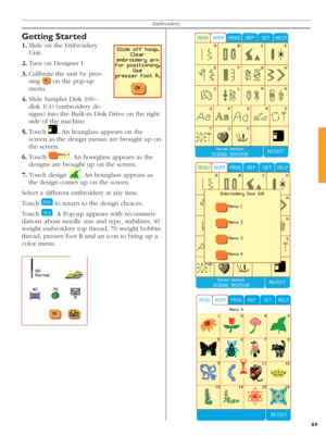 Page 6969
Embroidery
Getting Started
1. Slide on the Embroidery 
Unit.
2. Turn on Designer I.
3. Calibrate the unit by pres-
  sing 
 
 on the pop-up 
menu.
4. Slide Sampler Disk 100--
disk 1(4) (embroidery de-
signs) into the Built-in Disk Drive on the right 
side of the machine.
5. Touch 
 
. An hourglass appears on the 
screen as the de sign menus are brought up on 
the screen. 
6. Touch 
 
. An hourglass appears as the 
designs are brought up on the screen.
7. Touch  design 
 
. An hourglass appears as 
the...