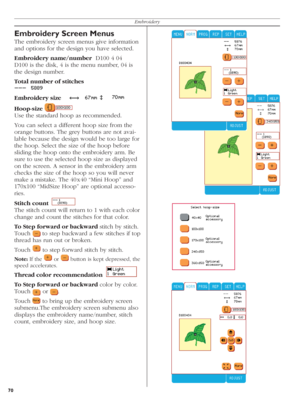 Page 7070Embroidery
Embroidery Screen Menus
The embroidery screen menus give information 
and options for the design you have selected.
Embroidery name/number  D100 4 04
D100 is the disk, 4 is the menu number, 04 is 
the design number.
Total number of stitches   
 
Embroidery size 
 
  
 
Hoop-size 
   
Use the standard hoop as recommended.
You can select a different hoop size from the 
orange buttons. The grey buttons are not avai-
lable because the design would be too large for 
the hoop. Select the size of...