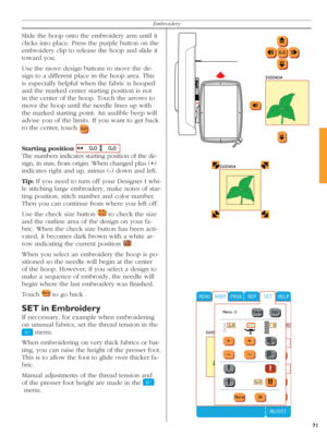 Page 7171
Embroidery
Slide the hoop onto the embroidery arm until it 
clicks into place. Press the purple button on the 
embroidery clip to release the hoop and slide it 
toward you. 
Use the move design buttons to move the de-
sign to a different place in the hoop area. This 
is especially helpful when the fabric is hooped 
and the marked center starting position is not 
in the center of the hoop. Touch the arrows to 
move the hoop until the needle lines up with 
the mar ked starting point. An audible beep...
