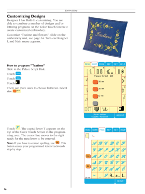 Page 7676Embroidery
Customizing Designs
Designer I has Built-In customizing. You are 
able to combine a number of designs and/or 
lettering programs on the Color Touch Screen to 
create customized embroidery.
Customize “Teatime and ﬂ owers”. Slide on the 
embroidery unit, see page 64. Turn on Designer 
I, and Main menu appears.
How to program ”Teatime”
Slide in the Palace Script Disk.
Touch 
  .
Touch 
  . 
Touch 
  .
There are three sizes to choose between. Select 
size 
  .
Touch 
  . The capital letter T...