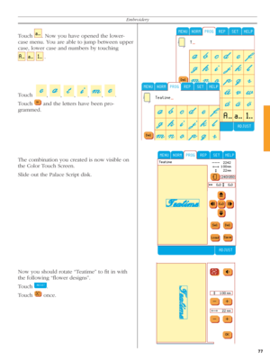 Page 7777
Embroidery
Touch   . Now you have opened the lower-
case menu. You are able to jump between upper 
case, lower case and numbers by touching
    
  
.
Touch  
  ,  
,  
,  
,  
,  
.
Touch 
   and the letters have been pro-
  gram med.
The combination you created is now visible on 
the Color Touch Screen.
Slide out the Palace Script disk.
Now you should rotate “Teatime” to ﬁ t in with 
the following “ﬂ ower designs”.
Touch 
  .
Touch 
   once. 