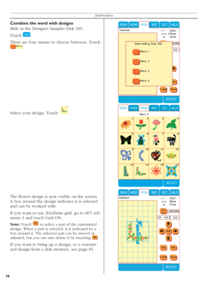 Page 7878Embroidery
Select your design. Touch    .  
The ﬂ ower design is now visible on the screen. 
A box around the design indicates it is selected 
and can be worked with.
If you want to use 20x20mm grid, go to SET sub 
menu 3 and touch Grid ON.
Note: Touch  
 to select a part of the customized 
design. When a part is selected, it is indicated by a 
box around it. The selected part can be moved or 
adjusted, but you can also delete it by touching 
  .
If you want to bring up a design, or a customi-
zed...