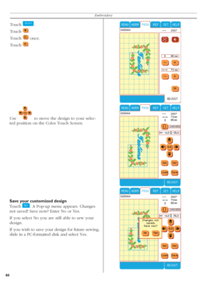 Page 8080Embroidery
Use    to move the design to your selec-
ted position on the Color Touch Screen.
Save your customized design
Touch 
  . A Pop-up menu appears. Changes 
not saved! Save now? Enter No or Yes.
If you select No you are still able to sew your 
design.     
If you wish to save your design for future sewing, 
slide in a PC-formatted disk and select Yes.
Touch   .
Touch 
  .
Touch 
   once.
Touch 
  . 
