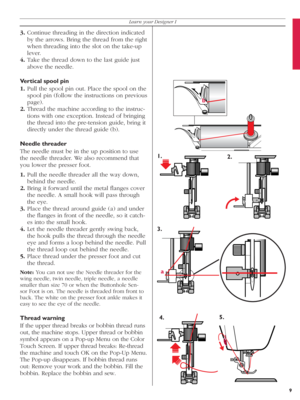 Page 99
Learn your Designer I
3. Continue threading in the direction indicated 
by the arrows. Bring the thread from the right 
when threading into the slot on the take-up 
lever.
4. Take the thread down to the last guide just 
above the needle.
Vertical spool pin
1. Pull the spool pin out. Place the spool on the 
spool pin (follow the instructions on previous 
page).
2. Thread the machine according to the instruc-
tions with one exception. Instead of bringing 
the thread into the pre-tension guide, bring it...