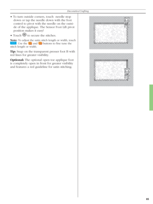 Page 8585
Decorative/Crafting
• To turn outside corners, touch  needle stop 
down or tap the needle down with the foot 
control to pivot with the needle on the outsi-
de of the applique. The Sensor Foot Lift pi vot 
po si tion makes it easy!
• Touch 
   to secure the stitches. 
Note: To adjust the satin stitch length or width, touch 
 
. Use the  
 and  
 buttons to ﬁ ne tune the 
stitch length or width.
Tip: Snap on the transparent presser foot B with 
red lines for greater visibility.
Optional: The optional...