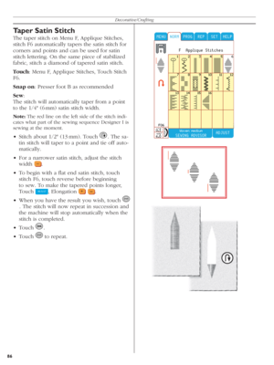 Page 8686Decorative/Crafting
Taper Satin Stitch
The taper stitch on Menu F, Applique Stitches, 
stitch F6 automatically tapers the satin stitch for 
corners and points and can be used for satin 
stitch lettering. On the same piece of stabilized 
fabric, stitch a diamond of tapered satin stitch.
Touch: Menu F, Applique Stitches, Touch Stitch 
F6.
Snap on: Presser foot B as recommended
Sew: 
The stitch will automatically taper from a point 
to the 1/4" (6 mm) satin stitch width.
Note: The red line on the left...