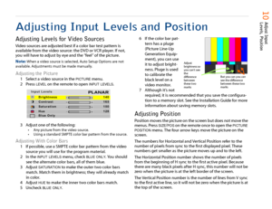 Page 11   10  
Adjust Input 
Levels, Position
Adjusting Input Levels and PositionAdjusting Levels for Video SourcesVideo sources are adjusted best if a color bar test pattern is 
available from the video source: the DVD or VCR player. If not, 
you will have to adjust by eye and the “feel” of the picture.
Note: 
When a video source is selected, Auto Setup Options are not 
available. Adjustments must be made manually.
Adjusting the Picture
1 Select a video source in the 
PICTURE
 menu.
2 Press 
LEVEL
 on the...