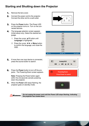 Page 1616
Starting and Shutting down the Projector
1. Remove the lens cover.
2. Connect the power cord to the projector. 
Connect the other end to a wall outlet.
3. Press the Power button. The Power LED 
on the projector turns on. Turn on the con-
nected devices.
4. The language selection screen appears 
(Initial setup only). Select the desired lan-
guage. 
1.  Press the cursor ▲▼ button until 
Language is highlighted. 
2.  Press the cursor ◄ ► or Menu button 
to conﬁ rm the language, and close the 
OSD.
 
5....