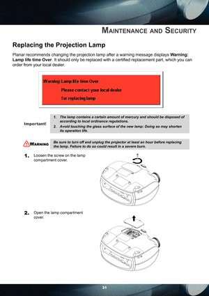 Page 3131
MAINTENANCE AND SECURITY
Replacing the Projection Lamp
Planar recommends changing the projection lamp after a warning message displays Warning: 
Lamp life time Over. It should only be replaced with a certiﬁ ed replacement part, which you can 
order from your local dealer.
                      
Important!
The lamp contains a certain amount of mercury and should be disposed of 
according to local ordinance regulations.
Avoid touching the glass surface of the new lamp: Doing so may shorten 
its...