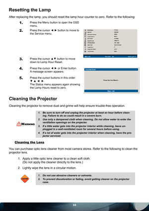 Page 3333
Resetting the Lamp
After replacing the lamp, you should reset the lamp hour counter to zero. Refer to the following:
1.Press the Menu button to open the OSD 
menu.
2. Press the cursor ◄ ► button to move to 
the Service menu.
3. Press the cursor ▲▼ button to move 
down to Lamp Hour Reset.
4. Press the cursor ◄ ► or Enter button. 
A message screen appears.
5. Press the cursor buttons in this order: 
▼ ▲ ◄  ►.
The Status menu appears again showing 
the Lamp Hours reset to zero.
Cleaning the Projector...